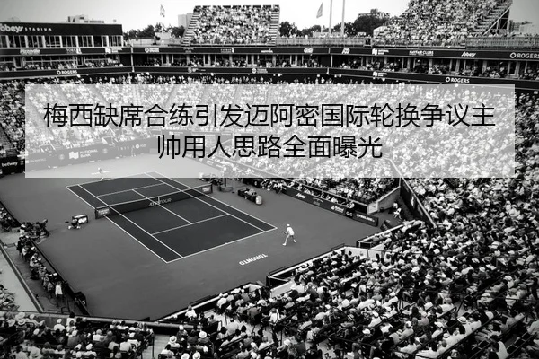 梅西缺席合练引发迈阿密国际轮换争议主帅用人思路全面曝光
